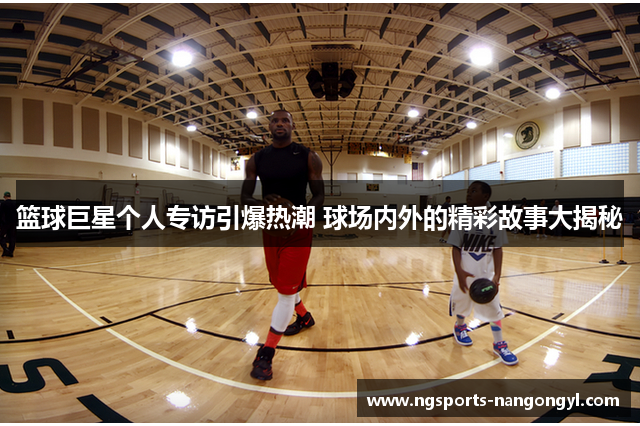 篮球巨星个人专访引爆热潮 球场内外的精彩故事大揭秘