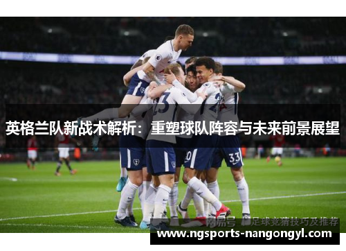 英格兰队新战术解析:重塑球队阵容与未来前景展望