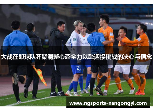 大战在即球队齐聚调整心态全力以赴迎接挑战的决心与信念