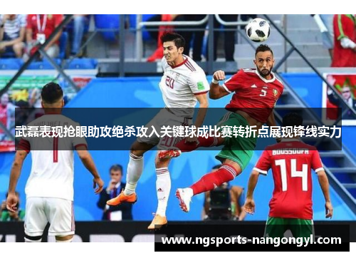 武磊表现抢眼助攻绝杀攻入关键球成比赛转折点展现锋线实力