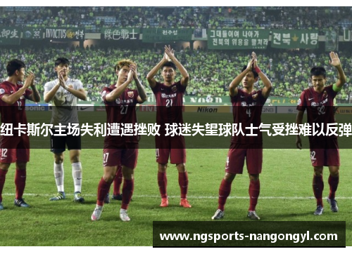 纽卡斯尔主场失利遭遇挫败 球迷失望球队士气受挫难以反弹