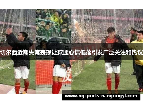 切尔西近期失常表现让球迷心情低落引发广泛关注和热议